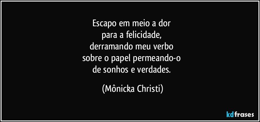 Escapo em meio a dor 
para a felicidade, 
derramando meu verbo 
sobre o papel permeando-o 
de sonhos e verdades. (Mônicka Christi)