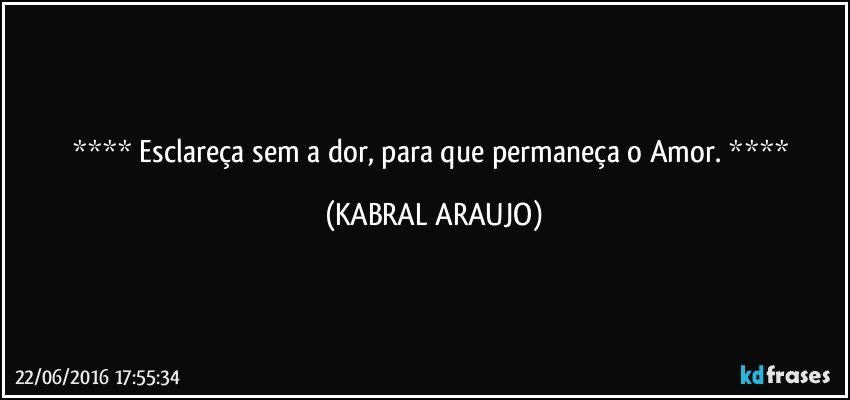  Esclareça sem a dor, para que permaneça o Amor.  (KABRAL ARAUJO)