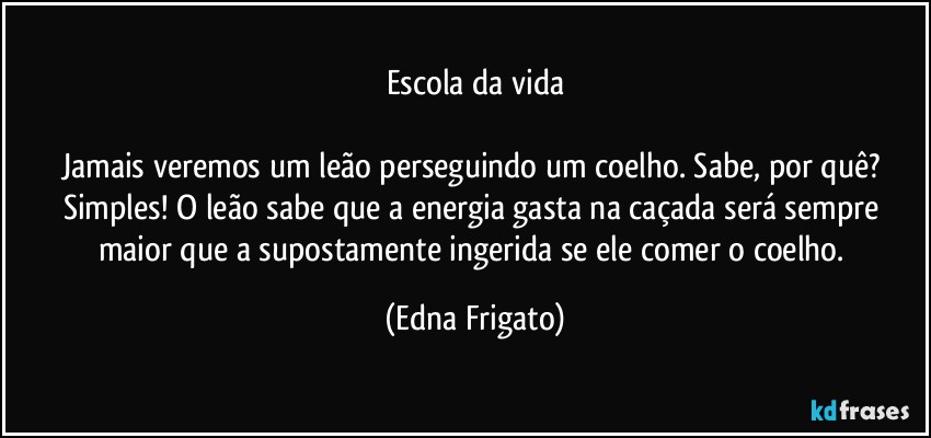 Escola da vida

Jamais veremos um leão perseguindo um coelho. Sabe, por quê? Simples! O leão sabe que a energia gasta na caçada será sempre maior que a supostamente ingerida se ele comer o coelho. (Edna Frigato)