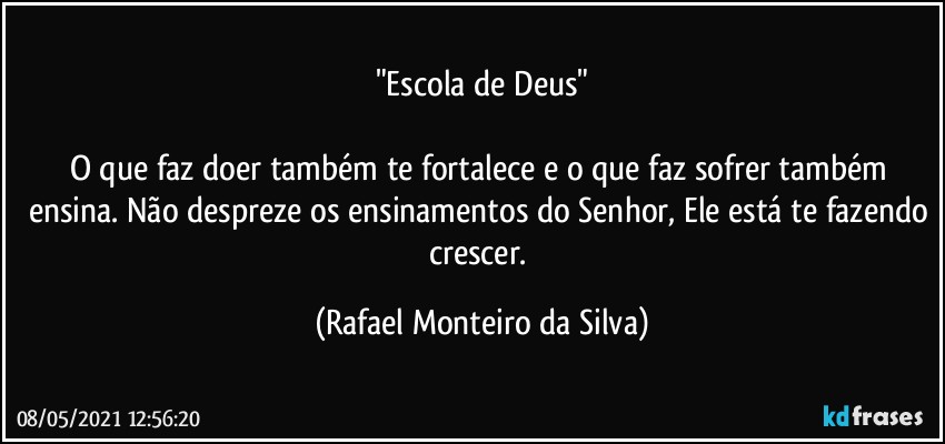 "Escola de Deus"

O que faz doer também te fortalece e o que faz sofrer também ensina. Não despreze os ensinamentos do Senhor, Ele está te fazendo crescer. (Rafael Monteiro da Silva)