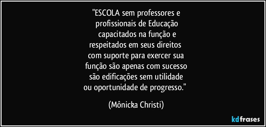 "ESCOLA sem professores e
 profissionais de Educação
 capacitados na função e
respeitados em seus direitos 
com suporte para exercer sua
função são apenas com sucesso
são edificações sem utilidade
ou oportunidade de progresso." (Mônicka Christi)