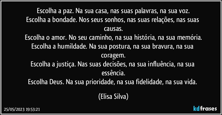 Escolha a paz. Na sua casa, nas suas palavras, na sua voz.
Escolha a bondade. Nos seus sonhos, nas suas relações, nas suas causas.
Escolha o amor. No seu caminho, na sua história, na sua memória.
Escolha a humildade. Na sua postura, na sua bravura, na sua coragem.
Escolha a justiça. Nas suas decisões, na sua influência, na sua essência.
Escolha Deus. Na sua prioridade, na sua fidelidade, na sua vida. (Elisa Silva)