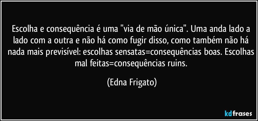 Escolha e consequência é uma "via de mão única". Uma anda lado a lado com a outra e não há como fugir disso, como também não há nada mais previsível: escolhas sensatas=consequências boas. Escolhas mal feitas=consequências ruins. (Edna Frigato)