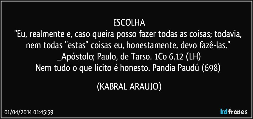 ESCOLHA
"Eu, realmente e, caso queira posso fazer todas as coisas; todavia, nem todas "estas" coisas eu, honestamente, devo fazê-las." _Apóstolo; Paulo, de Tarso. 1Co 6.12 (LH)
Nem tudo o que lícito é honesto. Pandia Paudú (698) (KABRAL ARAUJO)