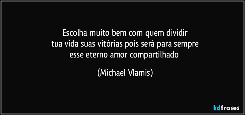 Escolha muito bem com quem dividir
tua vida suas vitórias pois será para sempre
esse eterno amor compartilhado (Michael Vlamis)