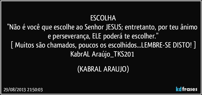 ESCOLHA
"Não é você que escolhe ao Senhor JESUS; entretanto, por teu ânimo e perseverança, ELE poderá te escolher."
[ Muitos são chamados, poucos os escolhidos...LEMBRE-SE DISTO! ]
KabrAL Araújo_TKS201 (KABRAL ARAUJO)