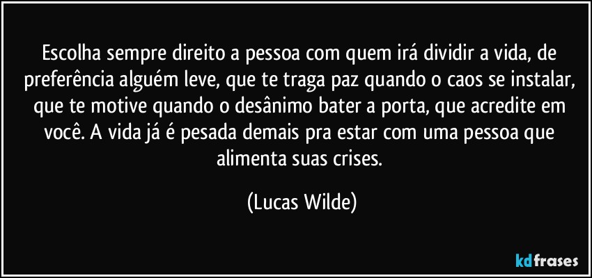 Escolha sempre  direito a pessoa com quem irá dividir a vida, de preferência alguém leve, que te traga paz quando o caos se instalar, que te motive quando o desânimo bater a porta, que acredite em você. A vida já é pesada demais pra estar com uma pessoa que alimenta suas crises. (Lucas Wilde)