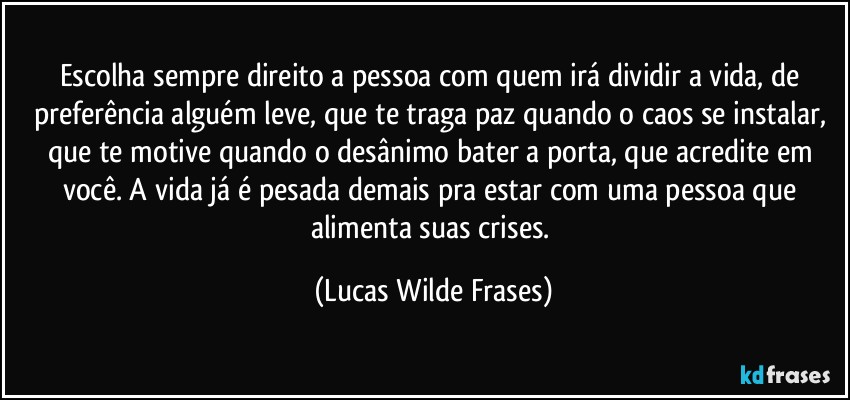 Escolha sempre  direito a pessoa com quem irá dividir a vida, de preferência alguém leve, que te traga paz quando o caos se instalar, que te motive quando o desânimo bater a porta, que acredite em você. A vida já é pesada demais pra estar com uma pessoa que alimenta suas crises. (Lucas Wilde Frases)