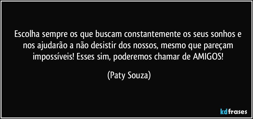 Escolha sempre os que buscam constantemente os seus sonhos e nos ajudarão a não desistir dos nossos, mesmo que pareçam impossíveis! Esses sim, poderemos chamar de AMIGOS! (Paty Souza)