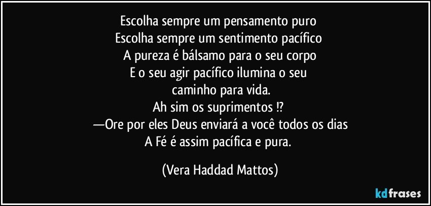 Escolha sempre   um pensamento puro 
Escolha sempre um sentimento pacífico 
A pureza  é  bálsamo  para o seu corpo
E o seu agir  pacífico ilumina o seu 
 caminho para vida.
Ah sim os suprimentos !? 
—Ore por eles Deus enviará  a você  todos os dias
A Fé  é assim pacífica  e pura. (Vera Haddad Mattos)