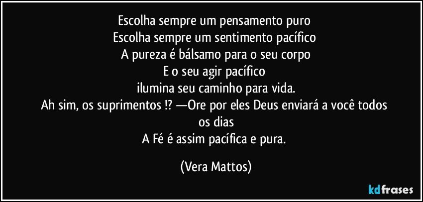 Escolha sempre   um pensamento puro 
Escolha sempre um sentimento pacífico 
A pureza  é  bálsamo  para o seu corpo
E o seu agir  pacífico 
ilumina seu caminho para vida.
Ah sim, os suprimentos !? —Ore por eles Deus enviará  a você  todos os dias
A Fé  é assim pacífica  e pura. (Vera Mattos)