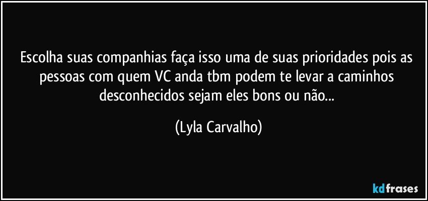 Escolha suas companhias faça isso uma de suas prioridades pois as pessoas com quem VC anda tbm podem te levar a caminhos desconhecidos sejam eles bons ou não... (Lyla Carvalho)