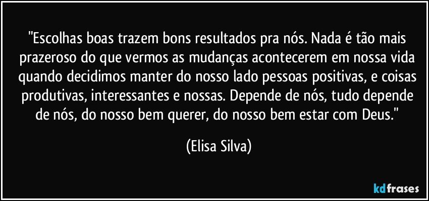 "Escolhas boas trazem bons resultados pra nós. Nada é tão mais prazeroso do que vermos as mudanças acontecerem em nossa vida quando decidimos manter do nosso lado pessoas positivas, e coisas produtivas, interessantes e nossas. Depende de nós, tudo depende de nós, do nosso bem querer, do nosso bem estar com Deus." (Elisa Silva)