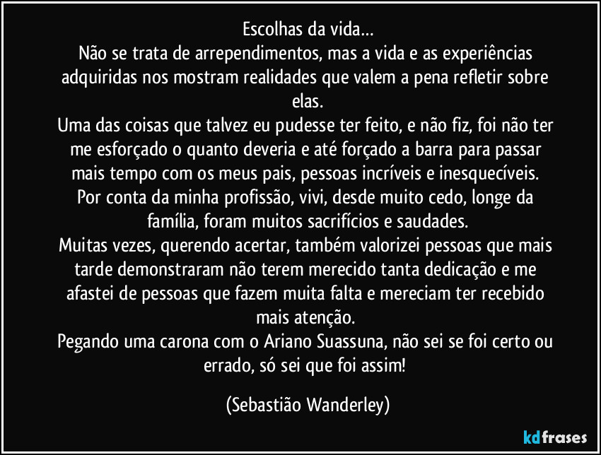 Escolhas da vida…
Não se trata de arrependimentos, mas a vida e as experiências adquiridas nos mostram realidades que valem a pena refletir sobre elas.
Uma das coisas que talvez eu pudesse ter feito, e não fiz, foi não ter me esforçado o quanto deveria e até forçado a barra para passar mais tempo com os meus pais, pessoas incríveis e inesquecíveis. 
Por conta da minha profissão, vivi, desde muito cedo, longe da família, foram muitos sacrifícios e saudades.
Muitas vezes, querendo acertar, também valorizei pessoas que mais tarde demonstraram não terem merecido tanta dedicação e me afastei de pessoas que fazem muita falta e mereciam ter recebido mais atenção. 
Pegando uma carona com o Ariano Suassuna, não sei se foi certo ou errado, só sei que foi assim! (Sebastião Wanderley)