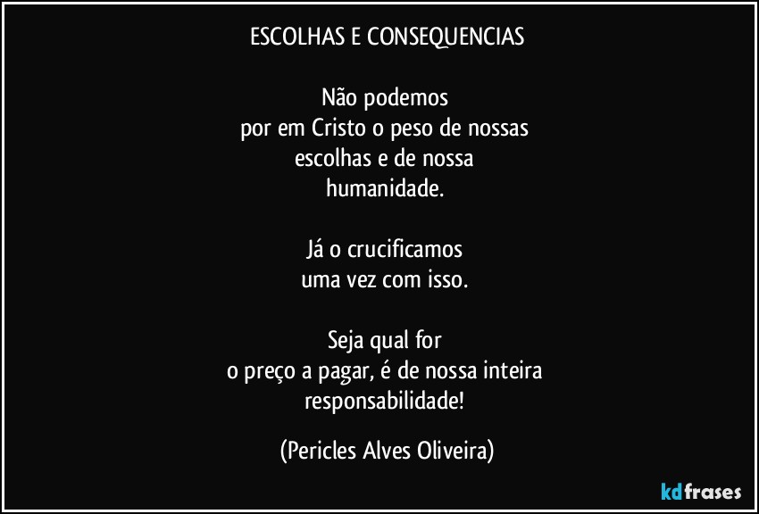 ESCOLHAS E CONSEQUENCIAS

Não podemos 
por em Cristo o peso de nossas 
escolhas e de nossa 
humanidade. 

Já o crucificamos 
uma vez com isso. 

Seja qual for 
o preço a pagar, é de nossa inteira 
responsabilidade! (Pericles Alves Oliveira)