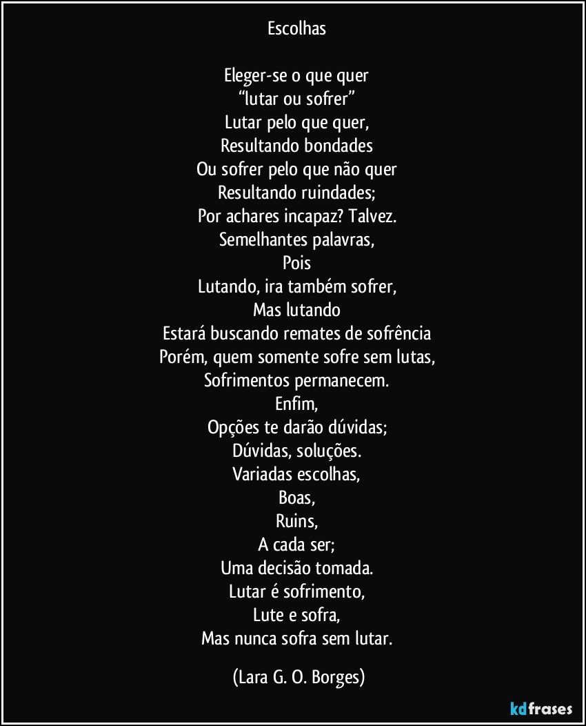 Escolhas
Eleger-se o que quer
“lutar ou sofrer”
Lutar pelo que quer,
Resultando bondades
Ou sofrer pelo que não quer
Resultando ruindades;
Por achares incapaz? Talvez.
Semelhantes palavras,
Pois
Lutando, ira também sofrer,
Mas lutando
Estará buscando remates de sofrência
Porém, quem somente sofre sem lutas,
Sofrimentos permanecem.
Enfim,
Opções te darão dúvidas;
Dúvidas, soluções.
Variadas escolhas,
Boas,
Ruins,
A cada ser;
Uma decisão tomada.
Lutar é sofrimento,
Lute e sofra,
Mas nunca sofra sem lutar. (Lara G. O. Borges)