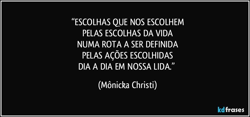 “ESCOLHAS QUE NOS ESCOLHEM
PELAS ESCOLHAS DA VIDA
NUMA ROTA A SER DEFINIDA
PELAS AÇÕES ESCOLHIDAS
DIA A DIA EM NOSSA LIDA.” (Mônicka Christi)