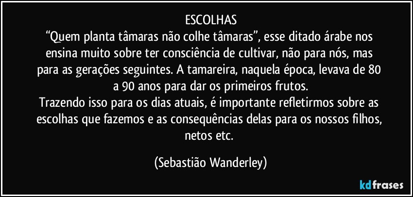 ESCOLHAS
“Quem planta tâmaras não colhe tâmaras”, esse ditado árabe nos ensina muito sobre ter consciência de cultivar, não para nós, mas para as gerações seguintes. A tamareira, naquela época, levava de 80 a 90 anos para dar os primeiros frutos.
Trazendo isso para os dias atuais, é importante refletirmos sobre as escolhas que fazemos e as consequências delas para os nossos filhos, netos etc. (Sebastião Wanderley)