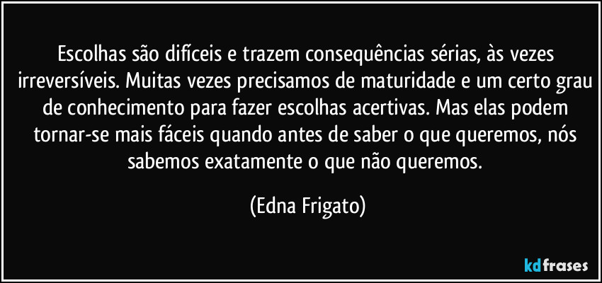 Escolhas são difíceis e trazem consequências sérias, às vezes irreversíveis. Muitas vezes precisamos de maturidade e um certo grau de conhecimento para fazer escolhas acertivas. Mas elas podem tornar-se mais fáceis quando antes de saber o que queremos, nós sabemos exatamente o que não queremos. (Edna Frigato)