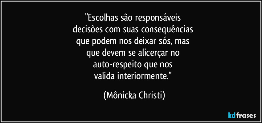 "Escolhas são responsáveis 
decisões com suas consequências 
que podem nos deixar sós, mas 
que devem se alicerçar no 
auto-respeito  que nos 
valida interiormente." (Mônicka Christi)