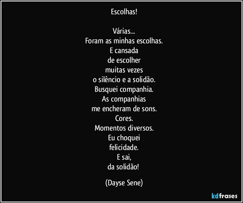 Escolhas!

Várias...
Foram as minhas escolhas.
E cansada
de escolher
muitas vezes
o silêncio e a solidão.
Busquei companhia.
As companhias
me encheram de sons.
Cores.
Momentos diversos.
Eu choquei
felicidade.
E sai,
da solidão! (Dayse Sene)