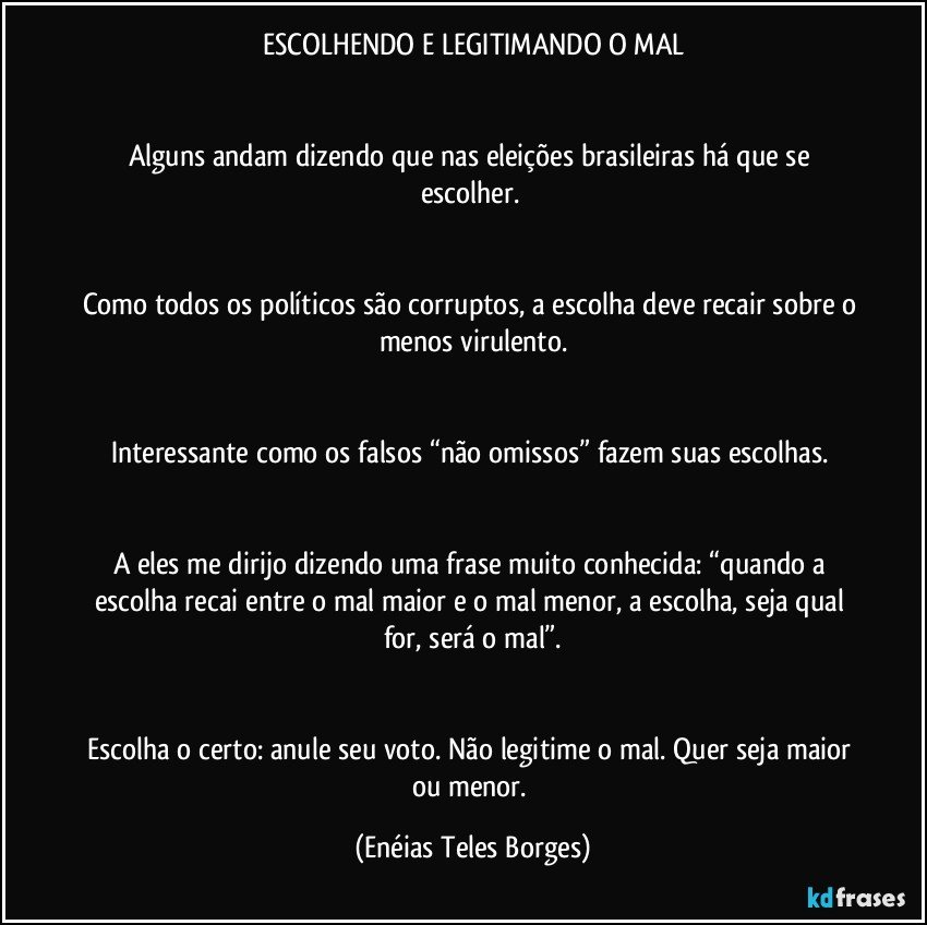 ESCOLHENDO E LEGITIMANDO O MAL


Alguns andam dizendo que nas eleições brasileiras há que se escolher. 


Como todos os políticos são corruptos, a escolha deve recair sobre o menos virulento.


Interessante como os falsos “não omissos” fazem suas escolhas. 


A eles me dirijo dizendo uma frase muito conhecida: “quando a escolha recai entre o mal maior e o mal menor, a escolha, seja qual for, será o mal”.


Escolha o certo: anule seu voto. Não legitime o mal. Quer seja maior ou menor. (Enéias Teles Borges)