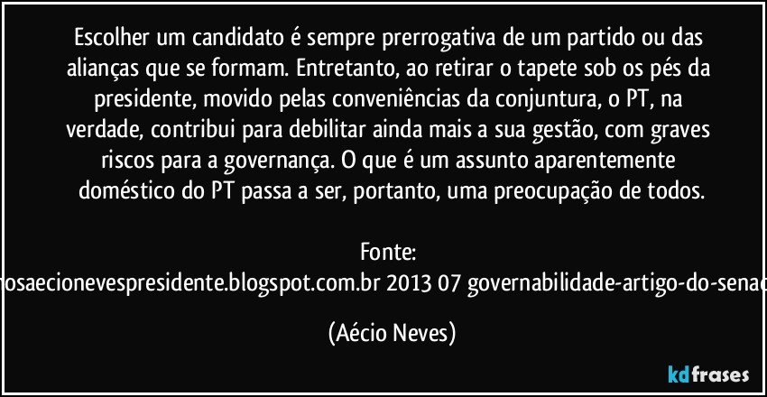 Escolher um candidato é sempre prerrogativa de um partido ou das alianças que se formam. Entretanto, ao retirar o tapete sob os pés da presidente, movido pelas conveniências da conjuntura, o PT, na verdade, contribui para debilitar ainda mais a sua gestão, com graves riscos para a governança. O que é um assunto aparentemente doméstico do PT passa a ser, portanto, uma preocupação de todos.

Fonte: http://queremosaecionevespresidente.blogspot.com.br/2013/07/governabilidade-artigo-do-senador-aecio.html (Aécio Neves)