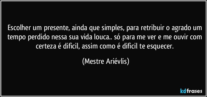 Escolher um presente, ainda que simples, para retribuir o agrado um tempo perdido nessa sua vida louca.. só para me ver e me ouvir com certeza é dificil, assim como é dificil te esquecer. (Mestre Ariévlis)