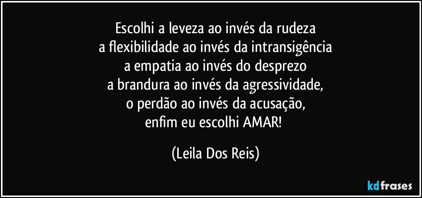 Escolhi a leveza ao invés da rudeza
a flexibilidade ao invés da intransigência
a empatia ao invés do desprezo
a brandura ao invés da agressividade,
o perdão ao invés da acusação,
enfim eu escolhi AMAR! (Leila Dos Reis)