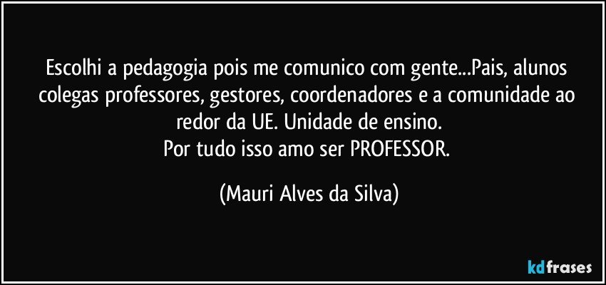 Escolhi a pedagogia pois me comunico com gente...Pais, alunos colegas professores, gestores, coordenadores e a comunidade ao redor da UE. Unidade de ensino.
Por tudo isso amo ser PROFESSOR. (Mauri Alves da Silva)