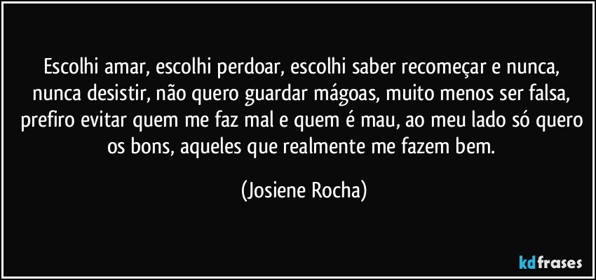 Escolhi amar, escolhi perdoar, escolhi saber recomeçar e nunca, nunca desistir, não quero guardar mágoas, muito menos ser falsa, prefiro evitar quem me faz mal e quem é mau, ao meu lado só quero os bons, aqueles que realmente me fazem bem. (Josiene Rocha)