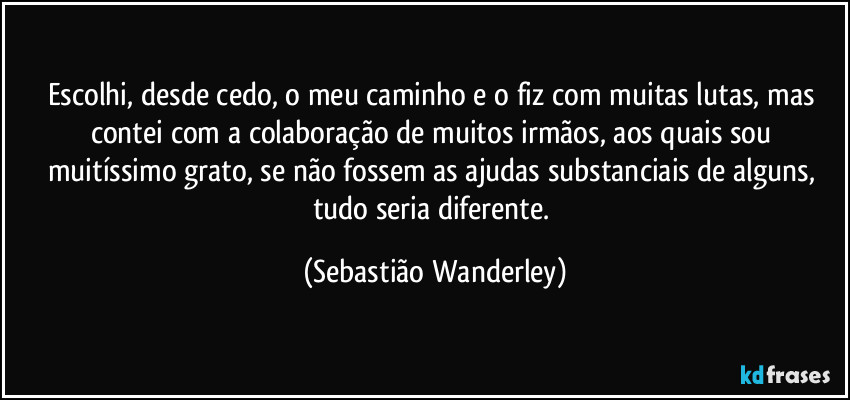 Escolhi, desde cedo, o meu caminho e o fiz com muitas lutas, mas contei com a colaboração de muitos irmãos, aos quais sou muitíssimo grato, se não fossem as ajudas substanciais de alguns, tudo seria diferente. (Sebastião Wanderley)