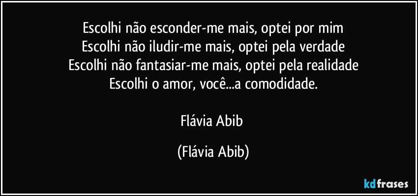 Escolhi não esconder-me mais, optei por mim
Escolhi não iludir-me mais, optei pela verdade
Escolhi não fantasiar-me mais, optei pela realidade
Escolhi o amor, você...a comodidade.

Flávia Abib (Flávia Abib)