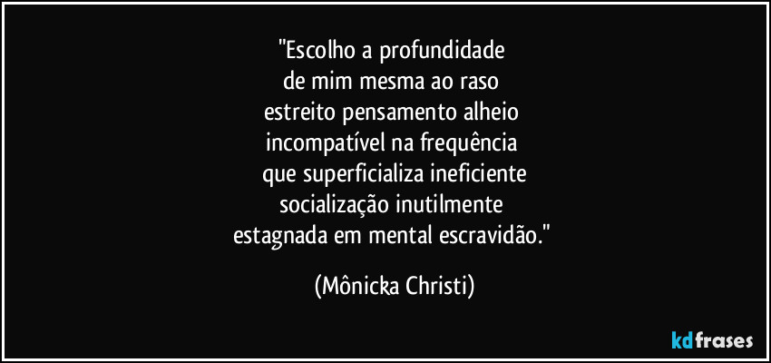"Escolho a profundidade 
de mim mesma ao raso 
estreito pensamento alheio 
incompatível na frequência 
que superficializa ineficiente
socialização inutilmente 
estagnada em mental escravidão." (Mônicka Christi)