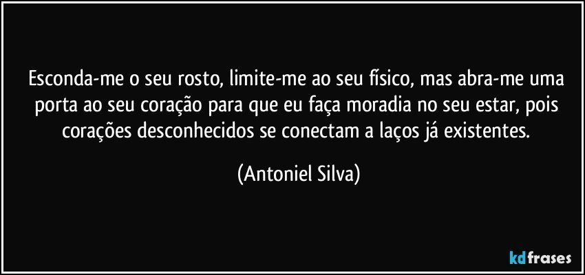 Esconda-me o seu rosto, limite-me ao seu físico, mas abra-me uma porta ao seu coração para que eu faça moradia no seu estar, pois corações desconhecidos se conectam a laços já existentes. (Antoniel Silva)