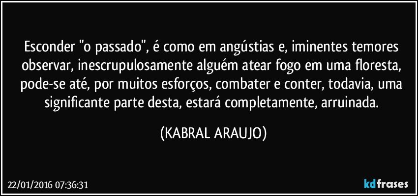 Esconder "o passado", é como em angústias e, iminentes temores observar, inescrupulosamente alguém atear fogo em uma floresta, pode-se até, por muitos esforços, combater e conter, todavia, uma significante parte desta, estará completamente, arruinada. (KABRAL ARAUJO)