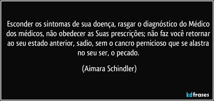 Esconder os sintomas de sua doença, rasgar o diagnóstico do Médico dos médicos, não obedecer as Suas prescrições; não faz você retornar ao seu estado anterior, sadio, sem o cancro pernicioso que se alastra no seu ser, o pecado. (Aimara Schindler)