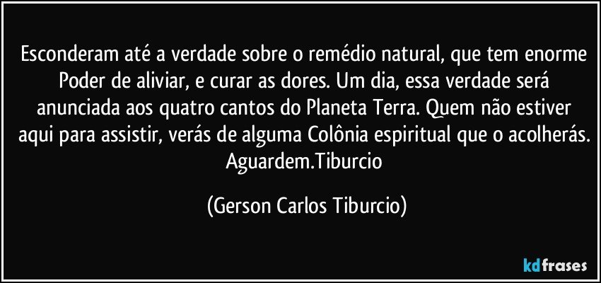 Esconderam até a verdade sobre o remédio natural, que tem enorme Poder de aliviar, e curar as dores. Um dia, essa verdade será anunciada aos quatro cantos do Planeta Terra. Quem não estiver aqui para assistir, verás de alguma Colônia espiritual que o acolherás. Aguardem.Tiburcio (Gerson Carlos Tiburcio)