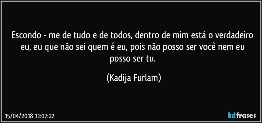 Escondo - me de tudo e de todos, dentro de mim está  o verdadeiro eu, eu que não  sei quem é   eu, pois não  posso ser você  nem eu posso ser tu. (Kadija Furlam)