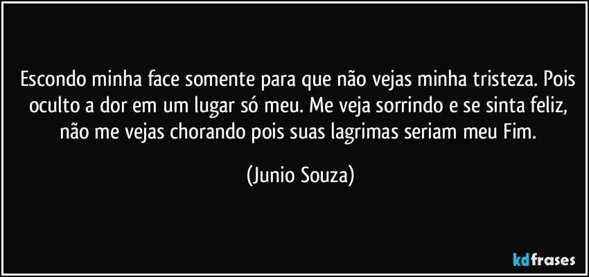 Escondo minha face somente para que não vejas minha tristeza. Pois oculto a dor em um lugar só meu. Me veja sorrindo e se sinta feliz, não me vejas chorando pois suas lagrimas seriam meu Fim. (Junio Souza)