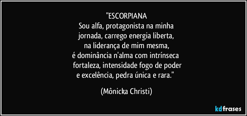 "ESCORPIANA
Sou alfa, protagonista na minha
jornada, carrego energia liberta,
na liderança de mim mesma,
é dominância n'alma com intrínseca
fortaleza, intensidade fogo de poder
e excelência, pedra única e rara." (Mônicka Christi)