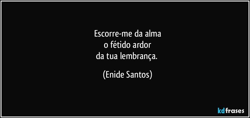 Escorre-me da alma
o fétido ardor
da tua lembrança. (Enide Santos)