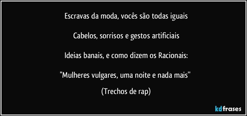 Escravas da moda, vocês são todas iguais

Cabelos, sorrisos e gestos artificiais

Ideias banais, e como dizem os Racionais:

''Mulheres vulgares, uma noite e nada mais'' (Trechos de rap)