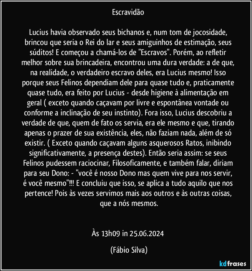 Escravidão 

Lucius havia observado seus bichanos e, num tom de jocosidade, brincou que seria o Rei do lar e seus amiguinhos de estimação, seus súditos! E começou a chamá-los de "Escravos". Porém, ao refletir melhor sobre sua brincadeira, encontrou uma dura verdade: a de que, na realidade, o verdadeiro escravo deles, era Lucius mesmo! Isso porque seus Felinos dependiam dele para quase tudo e, praticamente quase tudo, era feito por Lucius - desde higiene à alimentação em geral ( exceto quando caçavam por livre e espontânea vontade ou conforme a inclinação de seu instinto). Fora isso, Lucius descobriu a verdade de que, quem de fato os servia, era ele mesmo e que, tirando apenas o prazer de sua existência, eles, não faziam nada, além de só existir. ( Exceto quando caçavam alguns asquerosos Ratos, inibindo significativamente, a presença destes). Então seria assim: se seus Felinos pudessem raciocinar, Filosoficamente, e também falar, diriam para seu Dono: - "você é nosso Dono mas quem vive para nos servir, é você mesmo"!!! E concluiu que isso, se aplica a tudo aquilo que nos pertence! Pois às vezes servimos mais aos outros e às outras coisas, que a nós mesmos.


Às 13h09 in 25.06.2024 (Fábio Silva)