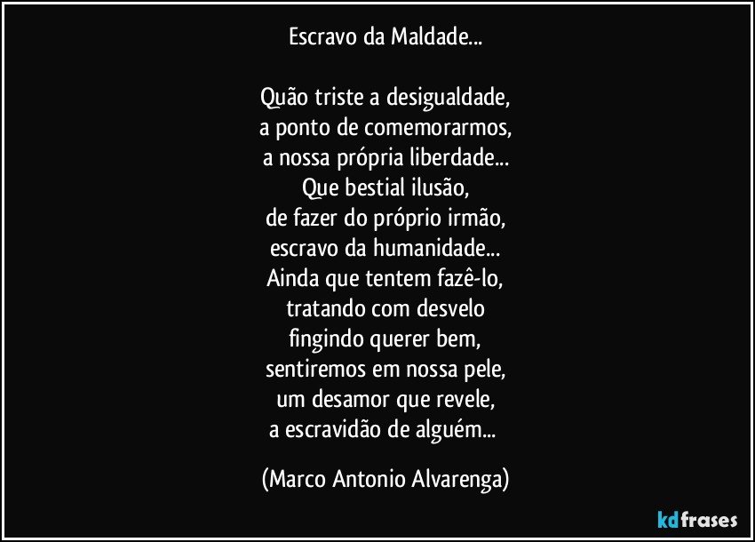 Escravo da Maldade...

Quão triste a desigualdade,
a ponto de comemorarmos,
a nossa própria liberdade...
Que bestial ilusão,
de fazer do próprio irmão,
escravo da humanidade...
Ainda que tentem fazê-lo,
tratando com desvelo
fingindo querer bem,
sentiremos em nossa pele,
um desamor que revele,
a escravidão de alguém... (Marco Antonio Alvarenga)