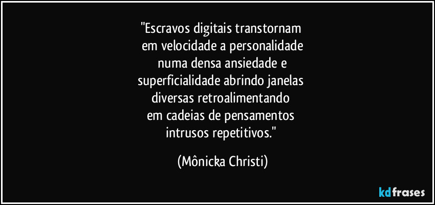 "Escravos digitais transtornam 
em velocidade a personalidade
 numa densa ansiedade e 
superficialidade abrindo janelas 
diversas retroalimentando 
em cadeias de pensamentos 
intrusos repetitivos." (Mônicka Christi)