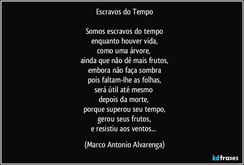 Escravos do Tempo

Somos escravos do tempo
enquanto houver vida,
como uma árvore, 
ainda que não dê mais frutos,
embora não faça sombra
pois faltam-lhe as folhas,
será útil até mesmo 
depois da morte, 
porque superou seu tempo,
gerou seus frutos,
e resistiu aos ventos... (Marco Antonio Alvarenga)