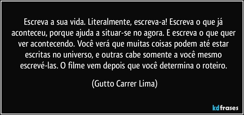 Escreva a sua vida. Literalmente, escreva-a! Escreva o que já aconteceu, porque ajuda a situar-se no agora. E escreva o que quer ver acontecendo. Você verá que muitas coisas podem até estar escritas no universo, e outras cabe somente a você mesmo escrevé-las. O filme vem depois que você determina o roteiro. (Gutto Carrer Lima)