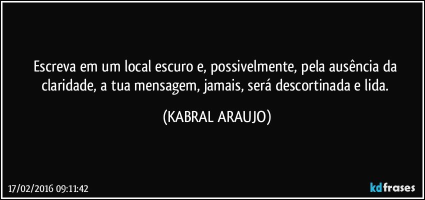 Escreva em um local escuro e, possivelmente, pela ausência da claridade, a tua mensagem, jamais, será descortinada e lida. (KABRAL ARAUJO)