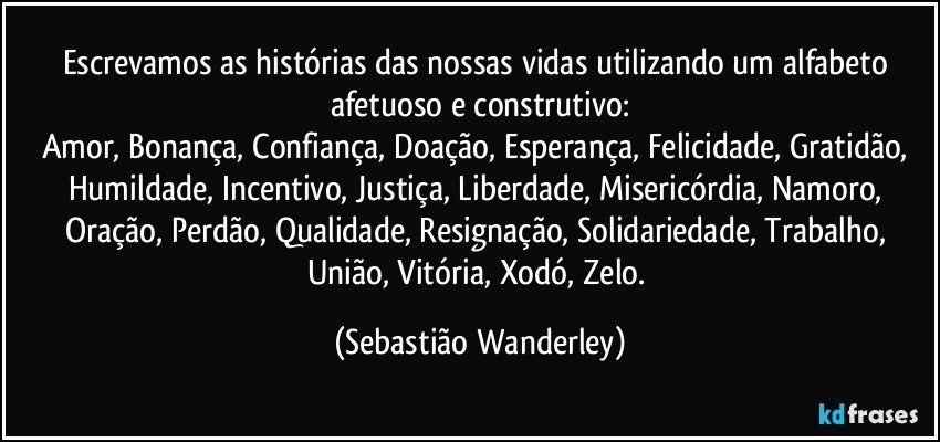 Escrevamos as histórias das nossas vidas utilizando um alfabeto afetuoso e construtivo:
Amor, Bonança, Confiança, Doação, Esperança, Felicidade, Gratidão, Humildade, Incentivo, Justiça, Liberdade, Misericórdia, Namoro, Oração, Perdão, Qualidade, Resignação, Solidariedade, Trabalho, União, Vitória, Xodó, Zelo. (Sebastião Wanderley)